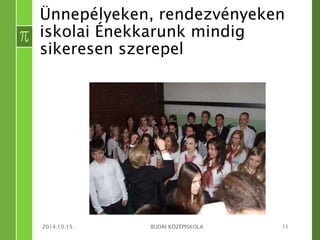 Ünnepélyeken, rendezvényeken 
iskolai Énekkarunk mindig 
sikeresen szerepel 
2014.10.15. BUDAI KÖZÉPISKOLA 11 
 