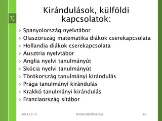 Kirándulások, külföldi 
kapcsolatok: 
› Spanyolország nyelvtábor 
› Olaszország matematika diákok cserekapcsolata 
› Hollandia diákok cserekapcsolata 
› Ausztria nyelvtábor 
› Anglia nyelvi tanulmányút 
› Skócia nyelvi tanulmányút 
› Törökország tanulmányi kirándulás 
› Prága tanulmányi kirándulás 
› Krakkó tanulmányi kirándulás 
› Franciaország sítábor 
2014.10.15. BUDAI KÖZÉPISKOLA 16 
 