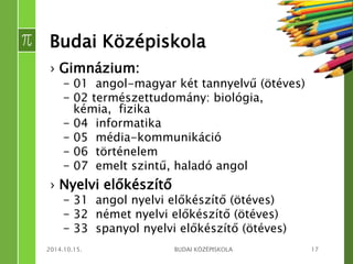 Budai Középiskola 
› Gimnázium: 
– 01 angol-magyar két tannyelvű (ötéves) 
– 02 természettudomány: biológia, 
kémia, fizika 
– 04 informatika 
– 05 média-kommunikáció 
– 06 történelem 
– 07 emelt szintű, haladó angol 
› Nyelvi előkészítő 
– 31 angol nyelvi előkészítő (ötéves) 
– 32 német nyelvi előkészítő (ötéves) 
– 33 spanyol nyelvi előkészítő (ötéves) 
2014.10.15. BUDAI KÖZÉPISKOLA 17 
 