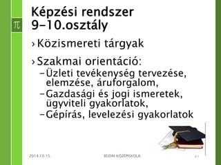 Képzési rendszer 
9-10.osztály 
› Közismereti tárgyak 
› Szakmai orientáció: 
– Üzleti tevékenység tervezése, 
elemzése, áruforgalom, 
– Gazdasági és jogi ismeretek, 
ügyviteli gyakorlatok, 
– Gépírás, levelezési gyakorlatok 
2014.10.15. BUDAI KÖZÉPISKOLA 21 
 