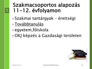 Szakmacsoportos alapozás 
11-12. évfolyamon 
› Szakmai tantárgyak – érettségi 
› Továbbtanulás 
› egyetem,főiskola 
› OKJ képzés a Gazdasági területen 
2014.10.15. BUDAI KÖZÉPISKOLA 23 
 