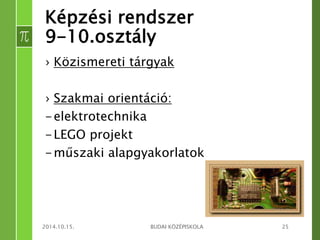 Képzési rendszer 
9-10.osztály 
› Közismereti tárgyak 
› Szakmai orientáció: 
-elektrotechnika 
-LEGO projekt 
-műszaki alapgyakorlatok 
2014.10.15. BUDAI KÖZÉPISKOLA 25 
 
