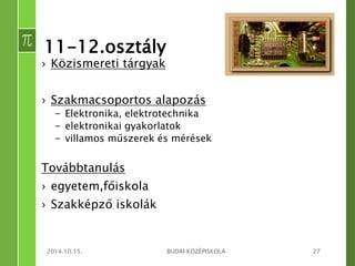 11-12.osztály 
› Közismereti tárgyak 
› Szakmacsoportos alapozás 
– Elektronika, elektrotechnika 
– elektronikai gyakorlatok 
– villamos műszerek és mérések 
Továbbtanulás 
› egyetem,főiskola 
› Szakképző iskolák 
2014.10.15. BUDAI KÖZÉPISKOLA 27 
 