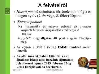A felvételről 
› Hozott pontok számítása: történelem, biológia és 
idegen nyelv (7. év vége, 8. félév) 30pont 
› Szerzett pontok: 
a matematika és magyar írásbeli az országos 
központi felvételi vizsgán elért eredmények! 
100 pont 
 szóbeli meghallgatás 40 pont alapján állapítjuk 
meg. 
› Az eljárás a 3/2012 (VI.8.) EMMI rendelet szerint 
történik 
› Az általános iskolában kitöltött, és az 
általános iskola által hozzánk eljuttatott 
jelentkezési lapnak 2015. február 13-ig 
kell a középiskolába beérkeznie. 
2014.10.15. BUDAI KÖZÉPISKOLA 31 
 