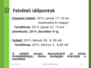 Felvételi időpontok 
› Központi írásbeli: 2015. január 17. 10 óra 
matematika és magyar 
Tartaléknap: 2015. január 22. 14 óra 
Jelentkezés: 2014. december 9-ig. 
› Szóbeli: 2015. február 28. 8. 00-tól 
Tartaléknap: 2015. március 3. 8.30-tól 
A szóbeli pontos beosztásáról az iskola 
hirdetőtábláján, illetve honlapján értesítjük a 
tanulókat. 
2014.10.15. BUDAI KÖZÉPISKOLA 32 
 