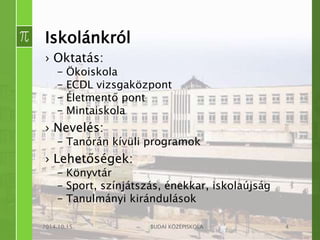 Iskolánkról 
› Oktatás: 
– Ökoiskola 
– ECDL vizsgaközpont 
– Életmentő pont 
– Mintaiskola 
› Nevelés: 
– Tanórán kívüli programok 
› Lehetőségek: 
– Könyvtár 
– Sport, színjátszás, énekkar, iskolaújság 
– Tanulmányi kirándulások 
2014.10.15. BUDAI KÖZÉPISKOLA 4 
 