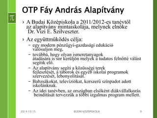 OTP Fáy András Alapítvány 
› A Budai Középiskola a 2011/2012-es tanévtől 
az alapítvány mintaiskolája, melynek elnöke 
Dr. Vizi E. Szilveszter. 
› Az együttműködés célja: 
– egy modern pénzügyi-gazdasági edukáció 
valósuljon meg, 
– továbbá, hogy olyan ismeretanyagok 
átadására is sor kerüljön melyek a tudatos felnőtté válást 
segítik elő. 
– Az alapítvány segíti a közösségi terek 
fejlesztését, a táborok és egyéb iskolai programok 
szervezését, lebonyolítását. 
– Babzsákokat, televíziókat, korszerű színpadot adott 
iskolánknak. 
– Az idei tanévben, az országban elsőként diákvállalkozás 
beindítását tervezzük a többi izgalmas program mellett. 
2014.10.15. BUDAI KÖZÉPISKOLA 9 
 