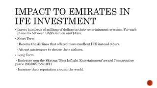  Invest hundreds of millions of dollars in their entertainment systems. For each
plane it’s between US$8 million and $15m.
 Short Term
- Become the Airlines that offered most excellent IFE instead others.
- Attract passengers to choose their airlines.
 Long Term
- Emirates won the Skytrax ‘Best Inflight Entertainment’ award 7 consecutive
years: 2005/6/7/8/9/10/11
- Increase their reputation around the world.
 