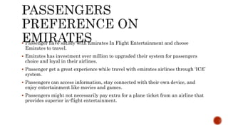  Passenger have satisfy with Emirates In Flight Entertainment and choose
Emirates to travel.
 Emirates has investment over million to upgraded their system for passengers
choice and loyal in their airlines.
 Passenger get a great experience while travel with emirates airlines through ‘ICE’
system.
 Passengers can access information, stay connected with their own device, and
enjoy entertainment like movies and games.
 Passengers might not necessarily pay extra for a plane ticket from an airline that
provides superior in-flight entertainment.
 