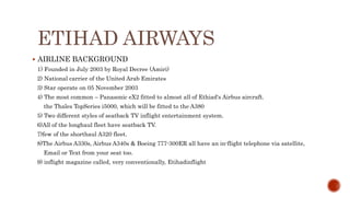 ETIHAD AIRWAYS
 AIRLINE BACKGROUND
1) Founded in July 2003 by Royal Decree (Amiri)
2) National carrier of the United Arab Emirates
3) Star operate on 05 November 2003
4) The most common – Panasonic eX2 fitted to almost all of Ethiad's Airbus aircraft.
the Thales TopSeries i5000, which will be fitted to the A380
5) Two different styles of seatback TV inflight entertainment system.
6)All of the longhaul fleet have seatback TV.
7)few of the shorthaul A320 fleet.
8)The Airbus A330s, Airbus A340s & Boeing 777-300ER all have an in-flight telephone via satellite,
Email or Text from your seat too.
9) inflight magazine called, very conventionally, Etihadinflight
 