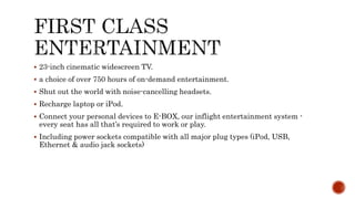  23-inch cinematic widescreen TV.
 a choice of over 750 hours of on-demand entertainment.
 Shut out the world with noise-cancelling headsets.
 Recharge laptop or iPod.
 Connect your personal devices to E-BOX, our inflight entertainment system -
every seat has all that’s required to work or play.
 Including power sockets compatible with all major plug types (iPod, USB,
Ethernet & audio jack sockets)
 