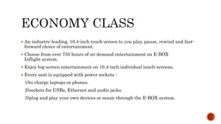  An industry-leading, 10.4-inch touch-screen to you play, pause, rewind and fast-
forward choice of entertainment.
 Choose from over 750 hours of on-demand entertainment on E-BOX
Inflight system.
 Enjoy big-screen entertainment on 10.4-inch individual touch-screens.
 Every seat is equipped with power sockets :
1)to charge laptops or phones.
2)sockets for USBs, Ethernet and audio jacks.
3)plug and play your own devices or music through the E-BOX system.
 
