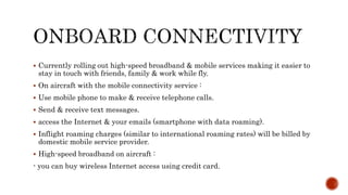  Currently rolling out high-speed broadband & mobile services making it easier to
stay in touch with friends, family & work while fly.
 On aircraft with the mobile connectivity service :
 Use mobile phone to make & receive telephone calls.
 Send & receive text messages.
 access the Internet & your emails (smartphone with data roaming).
 Inflight roaming charges (similar to international roaming rates) will be billed by
domestic mobile service provider.
 High-speed broadband on aircraft :
- you can buy wireless Internet access using credit card.
 