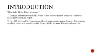 What is In Flight Entertainment ?
1) In-flight entertainment (IFE) refers to the entertainment available to aircraft
passengers during a flight.
2) In 1936, the airship Hindenburg offered passengers a piano, lounge, dining room,
smoking room, and bar during the 2½ day flight between Europe and America.
 