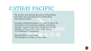 CATHAY PACIFIC
The de facto international flag carrier of Hong Kong,
head office and main hub located at Hong Kong
International Airport.
Including scheduled passenger and cargo services to 68
destinations in 42 countries worldwide, code shares,
and joint ventures, with a fleet of wide-body aircraft,
consisting of Airbus A330, Airbus A340, Boeing
747 and Boeing 777 equipment
Operates fifth freedom flights
from Bangkok and Taipei, its focus cities.
 