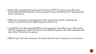  Studio CX, equipped with personal televisions (PTVs) in every seat, offers the
latest Hollywood blockbuster movies, popular Asian and Western TV programmes,
music and games.
 Different newspapers and magazines from around the world, including the
airline's award-winning in-flight magazine Discovery.
 Audio/Video On Demand (AVOD)for every passenger and offers up to 100 movies,
350 TV programmes, 888 CD albums in 24 different genres, 22 radio channels and
more than 70 interactive games.
 Offered up to 26 video channels, 22 audio channels and 15 games on a cycle basis.
 