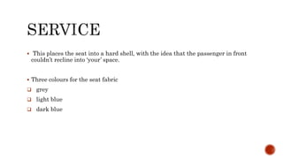  This places the seat into a hard shell, with the idea that the passenger in front
couldn’t recline into ‘your’ space.
 Three colours for the seat fabric
 grey
 light blue
 dark blue
 