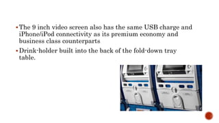 The 9 inch video screen also has the same USB charge and
iPhone/iPod connectivity as its premium economy and
business class counterparts
Drink-holder built into the back of the fold-down tray
table.
 