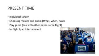 PRESENT TIME
• Individual screen
• Choosing movies and audio (What, when, how)
• Play game (link with other pax in same flight)
• In-flight Ipad intertainment
 