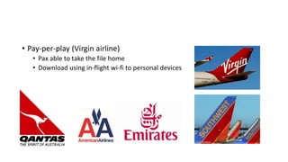 • Pay-per-play (Virgin airline)
• Pax able to take the file home
• Download using in-flight wi-fi to personal devices
 