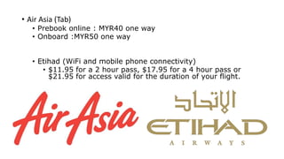 • Air Asia (Tab)
• Prebook online : MYR40 one way
• Onboard :MYR50 one way
• Etihad (WiFi and mobile phone connectivity)
• $11.95 for a 2 hour pass, $17.95 for a 4 hour pass or
$21.95 for access valid for the duration of your flight.
 