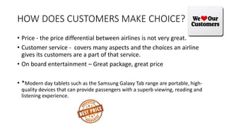 HOW DOES CUSTOMERS MAKE CHOICE?
• Price - the price differential between airlines is not very great.
• Customer service - covers many aspects and the choices an airline
gives its customers are a part of that service.
• On board entertainment – Great package, great price
• *Modern day tablets such as the Samsung Galaxy Tab range are portable, high-
quality devices that can provide passengers with a superb viewing, reading and
listening experience.
 