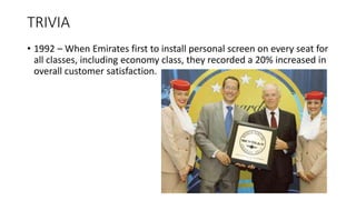 TRIVIA
• 1992 – When Emirates first to install personal screen on every seat for
all classes, including economy class, they recorded a 20% increased in
overall customer satisfaction.
 