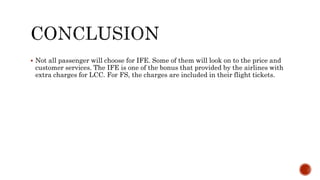  Not all passenger will choose for IFE. Some of them will look on to the price and
customer services. The IFE is one of the bonus that provided by the airlines with
extra charges for LCC. For FS, the charges are included in their flight tickets.
 