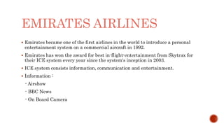 EMIRATES AIRLINES
 Emirates became one of the first airlines in the world to introduce a personal
entertainment system on a commercial aircraft in 1992.
 Emirates has won the award for best in-flight-entertainment from Skytrax for
their ICE system every year since the system's inception in 2003.
 ICE system consists information, communication and entertainment.
 Information :
- Airshow
- BBC News
- On Board Camera
 