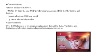  Communication
- Mobile phones on Emirates.
- OnAir Wi-Fi in the sky (USD 2.75 for smartphones and USD 7.50 for tablets and
laptops)
- In-seat telephone, SMS and email
- Up to the minute information
 Entertainment
Over 1,600 channels of premium entertainment during the flight. The latest and
best movies, television, audio and games from around the world.
 