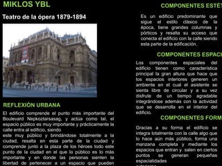 MIKLOS YBL
Teatro de la ópera 1879-1894
COMPONENTES ESTÉT
COMPONENTES ESPACI
COMPONENTES FORMA
Es un edificio predominante que
sigue el estilo clásico de la
época, tiene grandes columnas y
pórticos y resalta su acceso que
conecta el edificio con la calle siendo
esta parte de la edificación.
Los componentes espaciales del
edificio tienen como característica
principal la gran altura que hace que
los espacios interiores generen un
ambiente en el cual el asistente se
sienta libre de circular y a su vez
disfrute de un tiempo agradable
integrándose además con la actividad
que se desarrolla en el interior del
edificio.El edificio comprende el punto más importante del
Boulevard Nepkoztarsasag, y actúa como tal, el
espacio público es muy importante y prácticamente la
calle entra al edificio, siendo
este muy público y brindándose totalmente a la
ciudad, resalta en esta parte de la ciudad y
comprende junto a la plaza de los héroes todo este
punto de la ciudad en el que lo público es lo más
importante y en donde las personas sienten la
libertad de pertenecer a un espacio que pueden
REFLEXIÓN URBANA
Gracias a su forma el edificio se
integra totalmente con la calle algo que
lo hace aún más público, forma una
manzana completa y mediante los
espacios que entran y salen en ciertos
puntos se generan pequeñas
espacialidades
 