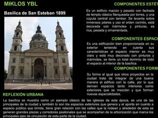 COMPONENTES ESTÉT
COMPONENTES ESPACI
COMPONENTES FORMA
Es un edificio macizo y pesado con fachada
de templo clásico flanqueada por torres, y una
cúpula central con tambor. Se levanta sobre
inmensos pilares y uso el orden corintio, está
decorada con mármoles y pinturas, es
rica, pesada y ornamentada.
Es una edificación bien proporcionada en su
exterior teniendo en cuenta sus
características el espacio interior es muy
claro y está muy decorado con pinturas y
mármoles, se tiene un total dominio de todo
el espacio al interior de la basílica.
Su forma al igual que otros proyectos en la
ciudad trata de integrar de una buena
manera el edificio con la calle, por lo que
derivan espacios tanto interiores como
exteriores que se mezclan y que forman
nuevas espacialidades.
La basílica se muestra como un ejemplo clásico de las iglesias de esta época, es una de las
principales de la ciudad y también lo son los espacios exteriores que genera y el aporte en cuanto a
espacio público que brinda, tiene gran relación con las calles que la rodean y alrededor de esta se
generan grandes plazas y corredores peatonales que se acompañan de la arborización que marca los
principales ejes de circulación de esta parte de la ciudad.
REFLEXIÓN URBANA
MIKLOS YBL
Basílica de San Esteban 1899
 