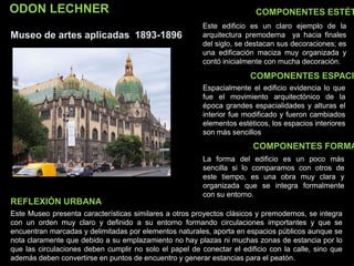 ODON LECHNER
Museo de artes aplicadas 1893-1896
COMPONENTES ESTÉT
COMPONENTES ESPACI
COMPONENTES FORMA
Este edificio es un claro ejemplo de la
arquitectura premoderna ya hacia finales
del siglo, se destacan sus decoraciones; es
una edificación maciza muy organizada y
contó inicialmente con mucha decoración.
Espacialmente el edificio evidencia lo que
fue el movimiento arquitectónico de la
época grandes espacialidades y alturas el
interior fue modificado y fueron cambiados
elementos estéticos, los espacios interiores
son más sencillos
La forma del edificio es un poco más
sencilla si lo comparamos con otros de
este tiempo, es una obra muy clara y
organizada que se integra formalmente
con su entorno.
Este Museo presenta características similares a otros proyectos clásicos y premodernos, se integra
con un orden muy claro y definido a su entorno formando circulaciones importantes y que se
encuentran marcadas y delimitadas por elementos naturales, aporta en espacios públicos aunque se
nota claramente que debido a su emplazamiento no hay plazas ni muchas zonas de estancia por lo
que las circulaciones deben cumplir no solo el papel de conectar el edificio con la calle, sino que
además deben convertirse en puntos de encuentro y generar estancias para el peatón.
REFLEXIÓN URBANA
 