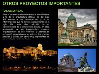 OTROS PROYECTOS IMPORTANTES
PALACIO REAL
Pese a ser construido en una época muy diferente
a la de la arquitectura clásica, es del siglo
XIII, debido a sus restauraciones y a las
intervenciones que ha tenido especialmente en el
siglo XIX, esta obra adquirió muchas
características de la arquitectura clásica, en cada
restauración se han implementado modelos
arquitectónicos de ese momento, y además se
enriqueció especialmente su entorno, los grandes
jardines y plazas son ahora muy importantes en
esta parte del centro de Buda.
 
