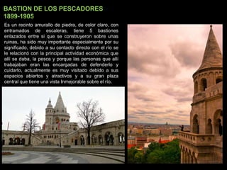 BASTION DE LOS PESCADORES
1899-1905
Es un recinto amurallo de piedra, de color claro, con
entramados de escaleras, tiene 5 bastiones
enlazados entre si que se construyeron sobre unas
ruinas, ha sido muy importante especialmente por su
significado, debido a su contacto directo con el río se
le relacionó con la principal actividad económica que
allí se daba, la pesca y porque las personas que allí
trabajaban eran las encargadas de defenderlo y
cuidarlo, actualmente es muy visitado debido a sus
espacios abiertos y atractivos y a su gran plaza
central que tiene una vista Inmejorable sobre el río.
 