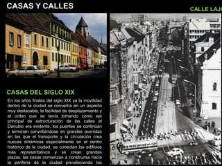 CASAS Y CALLES
CASAS DEL SIGLO XIX
CALLE LAJO
En los años finales del siglo XIX ya la movilidad
dentro de la ciudad se convertía en un aspecto
muy destacable, la facilidad de desplazamiento y
el orden que se tenía tomando como eje
principal de estructuración de las calles el
Danubio era evidente, los puentes se continúan
y terminan convirtiéndose en grandes avenidas
en las que el transporte y la circulación crea
nuevas dinámicas especialmente en el centro
histórico de la ciudad, se conectan los edificios
más representativos y se crean grandes
plazas, las casas comienzan a construirse hacia
la periferia de la ciudad prevaleciendo los
 