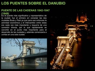 LOS PUENTES SOBRE EL DANUBIO
PUENTE DE LAS CADENAS 1842-1847
(1949)
Es el puente más significativo y representativo de
la ciudad, fue el primero en conectar las dos
ciudades Buda y Pest ya que para ese entonces la
actividad económica y el intercambio entre estas
era cada vez más importante y requería de una
conexión directa, por lo que rápidamente se
convirtió en el punto más importante para el
desarrollo de las ciudades y además comenzaría a
unirlas en una sola ciudad.
 
