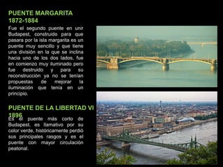 PUENTE MARGARITA
1872-1884
Fue el segundo puente en unir
Budapest, construido para que
pasara por la isla margarita es un
puente muy sencillo y que tiene
una división en la que se inclina
hacia uno de los dos lados, fue
en comienzo muy iluminado pero
fue destruido y para su
reconstrucción ya no se tenían
propuestas de mejorar la
iluminación que tenía en un
principio.
PUENTE DE LA LIBERTAD VI
1896Es el puente más corto de
Budapest, es llamativo por su
color verde, históricamente perdió
sus principales rasgos y es el
puente con mayor circulación
peatonal.
 