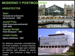 MODERNO Y POSTMODERNO
Györ:
Fachada de la Estación
del ferrocarril 1959
Jozsef Finta:
Hotel Duna-Intercontinental
1967-1969
Gyorgy Szragh
Hotel Budapest 1967
László Csaba
Iglesia Hollóhaza 1967
ARQUITECTOS
Se destacan proyectos principalmente
con fines turísticos, la ciudad adquiere
nuevos centros y surgen gran cantidad
de edificios para albergar la oleada
turística que comienza a llegar a la
ciudad.
 