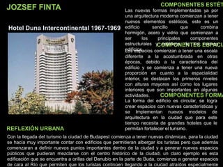 JOZSEF FINTA
Hotel Duna Intercontinental 1967-1969
COMPONENTES ESTÉT
COMPONENTES ESPACIA
COMPONENTES FORMA
Las nuevas formas implementadas ya por
una arquitectura moderna comienzan a tener
nuevos elementos estéticos, este es un
edificio sencillo que combina
hormigón, acero y vidrio que comienzan a
ser los principales componentes
estructurales y estéticos de los nuevos
edificiosLos espacios comienzan a tener una escala
diferente a la acostumbrada en otras
épocas, debido a la característica del
edificio y se comienza a tener una nueva
proporción en cuanto a la espacialidad
interior, se destacan los primeros niveles
con alturas mayores así como los lugares
interiores que son importantes en algunas
actividades.
La forma del edificio es circular, se logra
crear espacios con nuevas características y
se Implementan nuevos modelos de
arquitectura en la ciudad que para este
tiempo necesita de grandes hoteles que le
permitan fortalecer el turismo.
Con la llegada del turismo la ciudad de Budapest comienza a tener nuevas dinámicas, para la ciudad
se hacía muy importante contar con edificios que permitieran albergar los turistas pero que además
comenzaran a definir nuevos puntos importantes dentro de la ciudad y a generar nuevos espacios
públicos que pudieran mezclarse con el centro histórico de la ciudad, un claro ejemplo es esta
edificación que se encuentra a orillas del Danubio en la parte de Buda, comienza a generar espacios
de cara al Río que permiten que los turistas continúen llegando a la ciudad atraídos especialmente
REFLEXIÓN URBANA
 