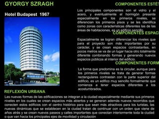 GYORGY SZRAGH
Hotel Budapest 1967
COMPONENTES ESTÉT
COMPONENTES ESPACI
COMPONENTES FORM
Los principales componentes son el vidrio y el
acero, y eventualmente el hormigón presente
especialmente en los primeros niveles, se
diferencian los primeros pisos y se les identifica
como zonas con características diferentes las de las
áreas de habitaciones, es un edificio sencillo.
Espacialmente se logran diferenciar los niveles que
para el proyecto son más importantes por su
carácter, y se crean espacios contrastantes, en
pocos metros se va de un lugar hacia otro totalmente
diferente combinando formas y generando nuevos
espacios públicos al interior del edificio.
La forma que predomina es la circular, aunque para
los primeros niveles se trata de generar formas
rectangulares contrastan con la parte superior del
edificio, es un edifico muy sencillo formalmente que
comienza a tener espacios diferentes a los
acostumbrados.
Las nuevas formas de las edificaciones se integran a la ciudad especialmente mediante sus primeros
niveles en los cuales se crean espacios más abiertos y se generan además nuevos recorridos que
conecten estos edificios con el centro histórico para que sean más atractivos para los turistas, las
nuevas dinámicas que se establecen en la ciudad tratan de continuar con un orden que viene de
años atrás y se crean nuevos paseos y calles importantes que conectan interiormente toda la ciudad
o que van hacia los principales ejes de movilidad y circulación
REFLEXIÓN URBANA
 