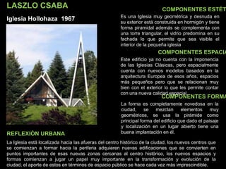 LASZLO CSABA
Iglesia Hollohaza 1967
COMPONENTES ESTÉT
COMPONENTES ESPACIA
COMPONENTES FORMA
Es una Iglesia muy geométrica y desnuda en
su exterior está construida en hormigón y tiene
forma piramidal además se complementa con
una torre triangular, el vidrio predomina en su
fachada lo que permite que sea visible el
interior de la pequeña iglesia
Este edificio ya no cuenta con la imponencia
de las Iglesias Clásicas, pero espacialmente
cuenta con nuevos modelos basados en la
arquitectura Europea de esos años, espacios
más pequeños pero que se relacionan muy
bien con el exterior lo que les permite contar
con una nueva calidad espacial.
La forma es completamente novedosa en la
ciudad, se mezclan elementos muy
geométricos, se usa la pirámide como
principal forma del edificio que dado el paisaje
y localización en un lugar abierto tiene una
buena implantación en él.
La Iglesia está localizada hacia las afueras del centro histórico de la ciudad, los nuevos centros que
se comienzan a formar hacia la periferia adquieren nuevas edificaciones que se convierten en
puntos importantes de esas nuevas zonas cercanas al centro histórico, los nuevos espacios y
formas comienzan a jugar un papel muy importante en la transformación y evolución de la
ciudad, el aporte de estos en términos de espacio público se hace cada vez más imprescindible.
REFLEXIÓN URBANA
 