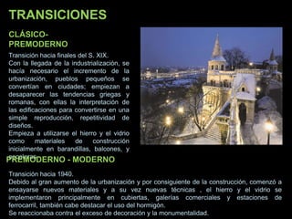 CLÁSICO-
PREMODERNO
Transición hacia finales del S. XIX.
Con la llegada de la industrialización, se
hacía necesario el incremento de la
urbanización, pueblos pequeños se
convertían en ciudades; empiezan a
desaparecer las tendencias griegas y
romanas, con ellas la interpretación de
las edificaciones para convertirse en una
simple reproducción, repetitividad de
diseños.
Empieza a utilizarse el hierro y el vidrio
como materiales de construcción
inicialmente en barandillas, balcones, y
escaleras
PREMODERNO - MODERNO
Transición hacia 1940.
Debido al gran aumento de la urbanización y por consiguiente de la construcción, comenzó a
ensayarse nuevos materiales y a su vez nuevas técnicas , el hierro y el vidrio se
implementaron principalmente en cubiertas, galerías comerciales y estaciones de
ferrocarril, también cabe destacar el uso del hormigón.
Se reaccionaba contra el exceso de decoración y la monumentalidad.
TRANSICIONES
 