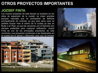 OTROS PROYECTOS IMPORTANTES
JOZSEF FINTA
Los nuevos proyectos de este tiempo se localizan en los
sitios de expansión de la ciudad, se crean grandes
parques naturales que se acompañan de edificios
principalmente de vivienda, ya que para otros usos se
prefiere buscar más el centro de la ciudad ya sea en
Buda o en Pest, ya que las cercanías con el Danubio son
siempre preferidas para cualquier edificación. Joszef
Finta es uno de los principales arquitectos de este
momento y sus proyectos comienzan a ser destacados en
la ciudad por el aporte y diferentes usos que se brindan
en los nuevos barrios.
 