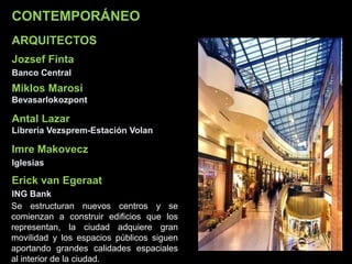CONTEMPORÁNEO
Jozsef Finta
Banco Central
Miklos Marosi
Bevasarlokozpont
Antal Lazar
Librería Vezsprem-Estación Volan
ARQUITECTOS
Se estructuran nuevos centros y se
comienzan a construir edificios que los
representan, la ciudad adquiere gran
movilidad y los espacios públicos siguen
aportando grandes calidades espaciales
al interior de la ciudad.
Imre Makovecz
Iglesias
Erick van Egeraat
ING Bank
 