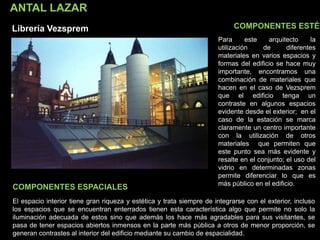 ANTAL LAZAR
Librería Vezsprem COMPONENTES ESTÉT
COMPONENTES ESPACIALES
Para este arquitecto la
utilización de diferentes
materiales en varios espacios y
formas del edificio se hace muy
importante, encontramos una
combinación de materiales que
hacen en el caso de Vezsprem
que el edificio tenga un
contraste en algunos espacios
evidente desde el exterior; en el
caso de la estación se marca
claramente un centro importante
con la utilización de otros
materiales que permiten que
este punto sea más evidente y
resalte en el conjunto; el uso del
vidrio en determinadas zonas
permite diferenciar lo que es
más público en el edificio.
El espacio interior tiene gran riqueza y estética y trata siempre de integrarse con el exterior, incluso
los espacios que se encuentran enterrados tienen esta característica algo que permite no solo la
iluminación adecuada de estos sino que además los hace más agradables para sus visitantes, se
pasa de tener espacios abiertos inmensos en la parte más pública a otros de menor proporción, se
generan contrastes al interior del edificio mediante su cambio de espacialidad.
 