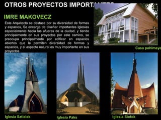 OTROS PROYECTOS IMPORTANTES
IMRE MAKOVECZ
Iglesia SiofokIglesia Paks
Casa pohlmeye
Iglesia Sztlelek
Este Arquitecto se destaca por su diversidad de formas
y espacios, Se encarga de diseñar importantes Iglesias
especialmente hacia las afueras de la ciudad, y tiende
principalmente en sus proyectos por este camino, se
preocupa principalmente por edificar en espacios
abiertos que le permiten diversidad de formas y
espacios, y el aspecto natural es muy importante en sus
proyectos
 