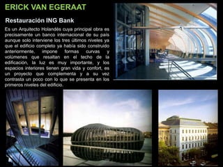 ERICK VAN EGERAAT
Restauración ING Bank
Es un Arquitecto Holandés cuya principal obra es
precisamente un banco internacional de su país
aunque solo interviene los tres últimos niveles ya
que el edificio completo ya había sido construido
anteriormente, impone formas curvas y
volúmenes que resaltan en el techo de la
edificación, la luz es muy importante, y los
espacios interiores tienen gran vida y confort, es
un proyecto que complementa y a su vez
contrasta un poco con lo que se presenta en los
primeros niveles del edificio.
 