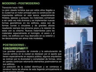 Transición hacia 1990.
Los grandes proyectos de vivienda y la estructuración de
nuevos centros en la ciudad se destacan por el aporte que
tienen especialmente en espacio público, algunos arquitectos
se inclinan por la diversidad y complejidad de formas, otros
en cambio continúan retomando elementos postmodernos en
sus edificios.
La población de la ciudad disminuye y se comienza a
construir hacia las afueras de esta llegando principalmente a
POSTMODERNO -
CONTEMPORÁNEO
MODERNO - POSTMODERNO
Transición hacia 1960.
La gran oleada turística que por estos años llegaba a
la ciudad fue el motor principal para la construcción de
importantes edificios en esta época, especialmente
Hoteles, Iglesias y parques; los materiales comienzan
a ser cada vez más diversos y se implementan nuevas
formas geométricas en los edificios, estos son de
formas curvas o circulares y de grandes alturas
resaltando siempre los primeros pisos y la relación de
estos con su entorno. Nuevos tratamientos para los
materiales especialmente el hormigón, el acero y el
vidrio, los edificios son muy desnudos en su exterior y
las decoraciones son ahora más modestas.
 