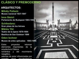 CLÁSICO Y PREMODERNO
Mihály Pollack:
Museo nacional 1837-1847
Imre Steinl:
Parlamento de Budapest 1883-1902
Schikedanz:
Gran plaza de los héroes
Miklós Ybl:
Teatro de la ópera 1879-1894
Basílica de San Esteban 1899
ARQUITECTOS:
Estos proyectos retoman
elementos importantes de la
arquitectura Clásica
romántica y del movimiento
neogótico,
además de estar influenciadas por
Odon lechner
Museo de artes aplicadas 1893-1896
 